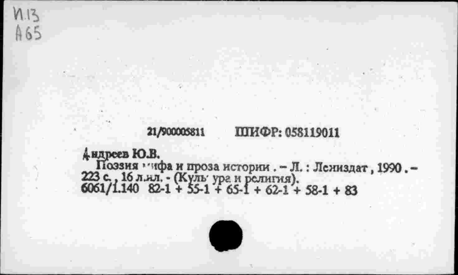 ﻿А 65
21/900005811 ШИФР: 058119011
Андреев ЮЛ
Поэзия ’чгфа и проза истории . - Л.: Леииздат, 1990. -223 с.. 16 ллл, • (Куль- ург и религия).
6061/1140 82-1 + 55-1 + 65-1 + 62-1 + 58-1 + 83